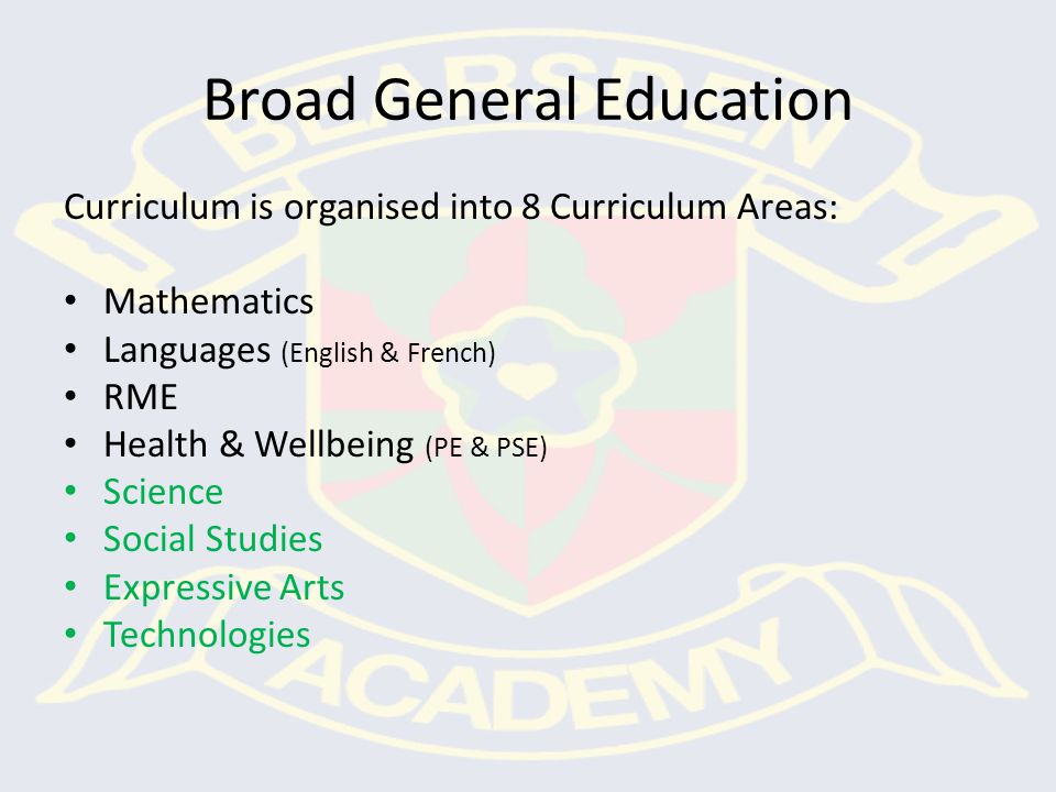 Broad General Education Curriculum is organised into 8 Curriculum Areas: Mathematics Languages (English & French) RME Health & Wellbeing (PE & PSE) Science Social Studies Expressive Arts Technologies