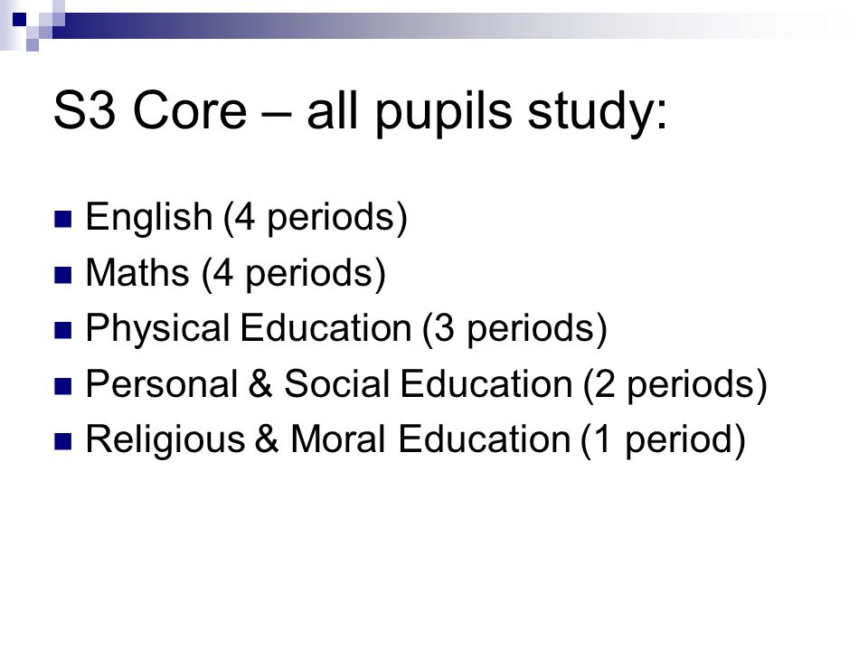 S3 Core – all pupils study: English (4 periods) Maths (4 periods) Physical Education (3 periods) Personal & Social Education (2 periods) Religious & Moral Education (1 period)