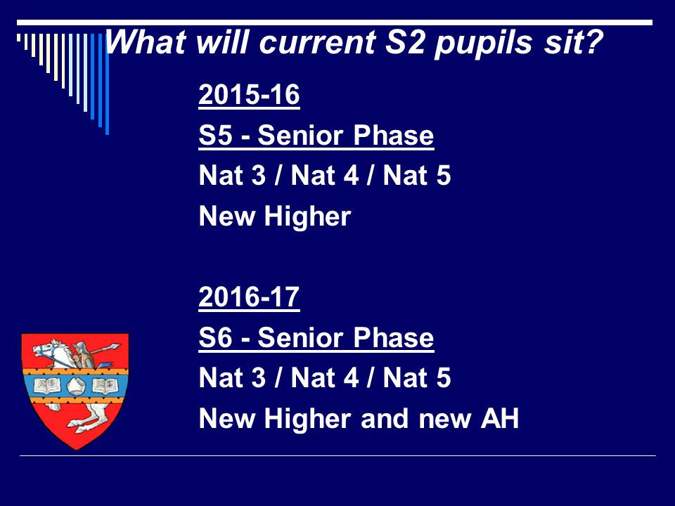 S5 - Senior Phase Nat 3 / Nat 4 / Nat 5 New Higher S6 - Senior Phase Nat 3 / Nat 4 / Nat 5 New Higher and new AH What will current S2 pupils sit