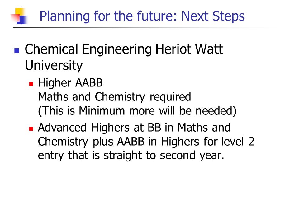 Planning for the future: Next Steps Chemical Engineering Heriot Watt University Higher AABB Maths and Chemistry required (This is Minimum more will be needed) Advanced Highers at BB in Maths and Chemistry plus AABB in Highers for level 2 entry that is straight to second year.