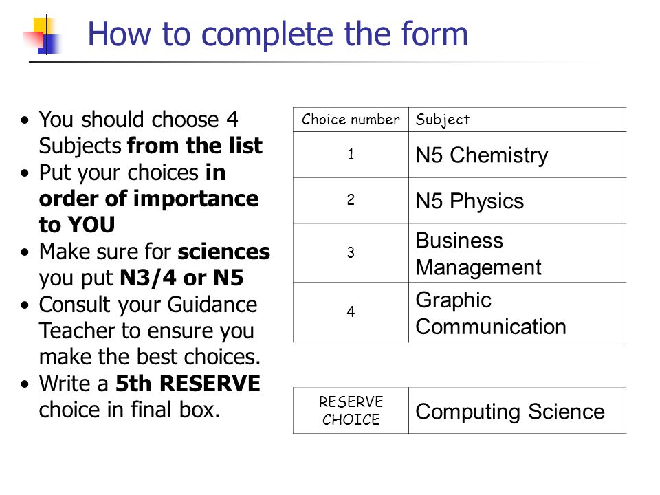 How to complete the form Choice numberSubject 1 N5 Chemistry 2 N5 Physics 3 Business Management 4 Graphic Communication RESERVE CHOICE Computing Science You should choose 4 Subjects from the list Put your choices in order of importance to YOU Make sure for sciences you put N3/4 or N5 Consult your Guidance Teacher to ensure you make the best choices.