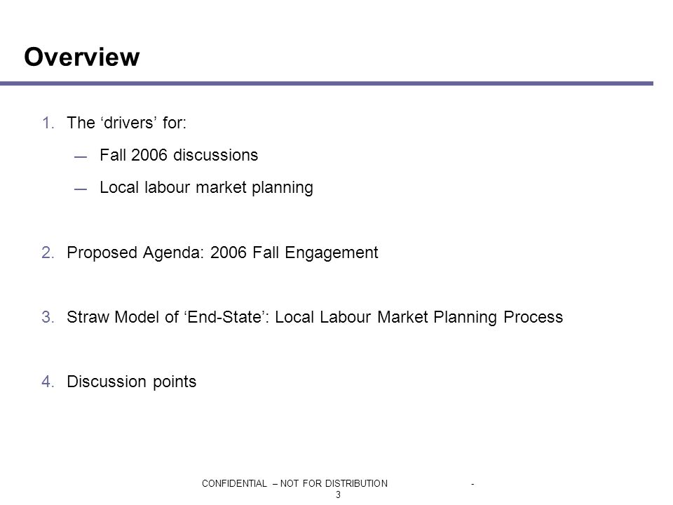 CONFIDENTIAL – NOT FOR DISTRIBUTION- 3 Overview 1.The ‘drivers’ for: — Fall 2006 discussions — Local labour market planning 2.Proposed Agenda: 2006 Fall Engagement 3.Straw Model of ‘End-State’: Local Labour Market Planning Process 4.Discussion points