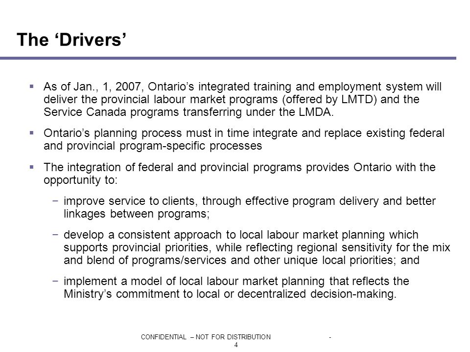CONFIDENTIAL – NOT FOR DISTRIBUTION- 4  As of Jan., 1, 2007, Ontario’s integrated training and employment system will deliver the provincial labour market programs (offered by LMTD) and the Service Canada programs transferring under the LMDA.