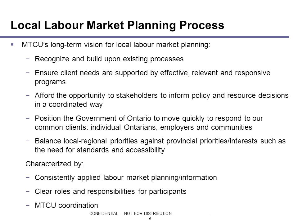 CONFIDENTIAL – NOT FOR DISTRIBUTION- 9 Local Labour Market Planning Process  MTCU’s long-term vision for local labour market planning: −Recognize and build upon existing processes −Ensure client needs are supported by effective, relevant and responsive programs −Afford the opportunity to stakeholders to inform policy and resource decisions in a coordinated way −Position the Government of Ontario to move quickly to respond to our common clients: individual Ontarians, employers and communities −Balance local-regional priorities against provincial priorities/interests such as the need for standards and accessibility Characterized by: −Consistently applied labour market planning/information −Clear roles and responsibilities for participants −MTCU coordination