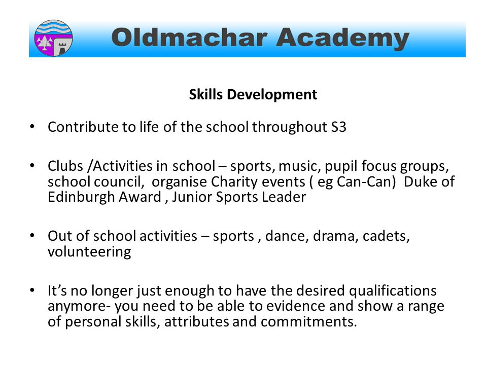 Skills Development Contribute to life of the school throughout S3 Clubs /Activities in school – sports, music, pupil focus groups, school council, organise Charity events ( eg Can-Can) Duke of Edinburgh Award, Junior Sports Leader Out of school activities – sports, dance, drama, cadets, volunteering It’s no longer just enough to have the desired qualifications anymore- you need to be able to evidence and show a range of personal skills, attributes and commitments.