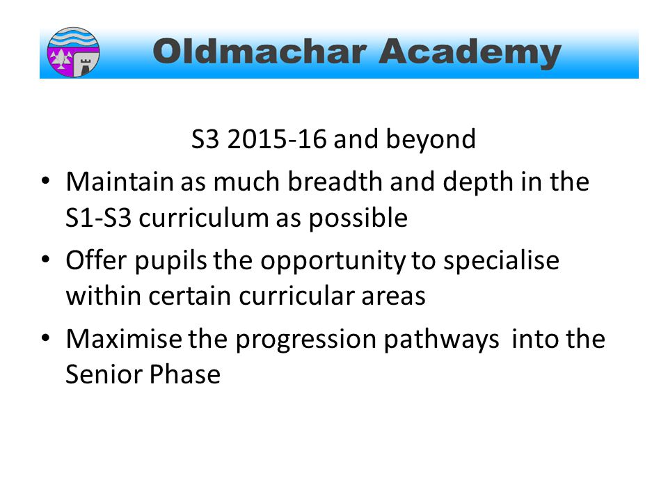 S and beyond Maintain as much breadth and depth in the S1-S3 curriculum as possible Offer pupils the opportunity to specialise within certain curricular areas Maximise the progression pathways into the Senior Phase