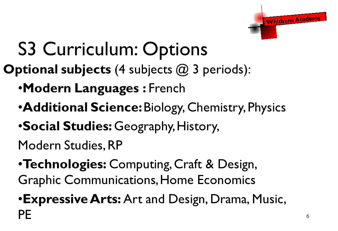 6 S3 Curriculum: Options Optional subjects (4 3 periods): Modern Languages : French Additional Science: Biology, Chemistry, Physics Social Studies: Geography, History, Modern Studies, RP Technologies: Computing, Craft & Design, Graphic Communications, Home Economics Expressive Arts: Art and Design, Drama, Music, PE