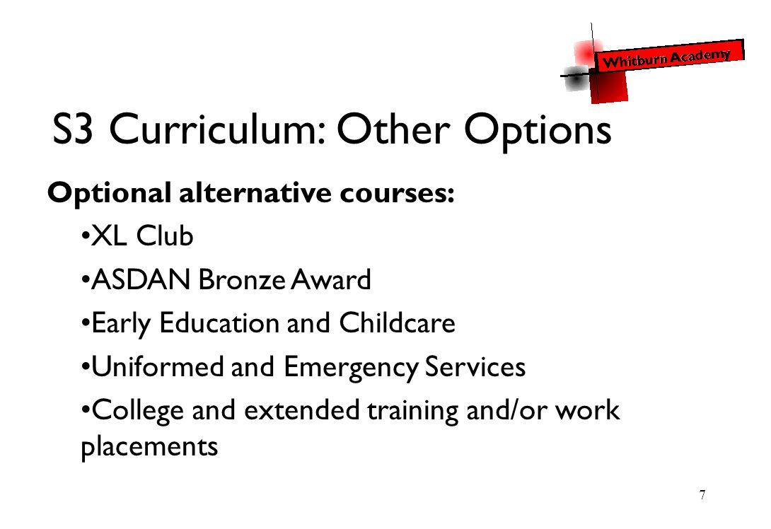 7 S3 Curriculum: Other Options Optional alternative courses: XL Club ASDAN Bronze Award Early Education and Childcare Uniformed and Emergency Services College and extended training and/or work placements