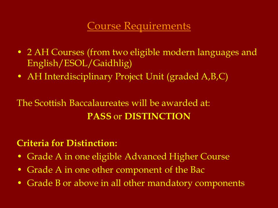 Course Requirements 2 AH Courses (from two eligible modern languages and English/ESOL/Gaidhlig) AH Interdisciplinary Project Unit (graded A,B,C) The Scottish Baccalaureates will be awarded at: PASS or DISTINCTION Criteria for Distinction: Grade A in one eligible Advanced Higher Course Grade A in one other component of the Bac Grade B or above in all other mandatory components