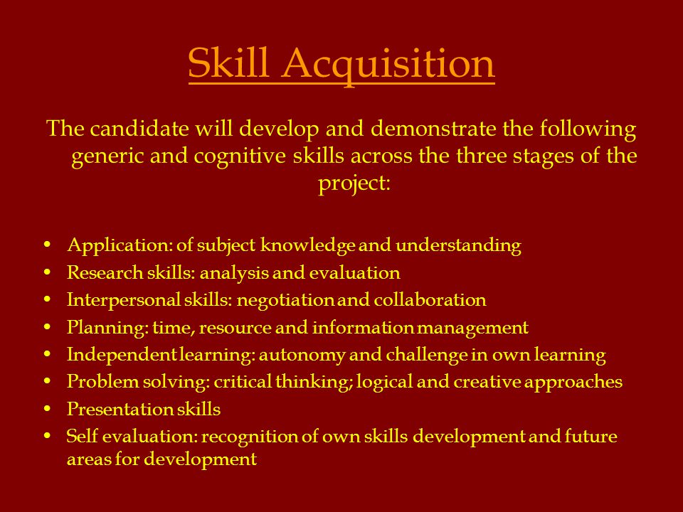 Skill Acquisition The candidate will develop and demonstrate the following generic and cognitive skills across the three stages of the project: Application: of subject knowledge and understanding Research skills: analysis and evaluation Interpersonal skills: negotiation and collaboration Planning: time, resource and information management Independent learning: autonomy and challenge in own learning Problem solving: critical thinking; logical and creative approaches Presentation skills Self evaluation: recognition of own skills development and future areas for development