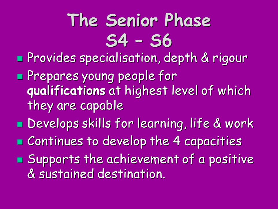 The Senior Phase S4 – S6 Provides specialisation, depth & rigour Provides specialisation, depth & rigour Prepares young people for qualifications at highest level of which they are capable Prepares young people for qualifications at highest level of which they are capable Develops skills for learning, life & work Develops skills for learning, life & work Continues to develop the 4 capacities Continues to develop the 4 capacities Supports the achievement of a positive & sustained destination.