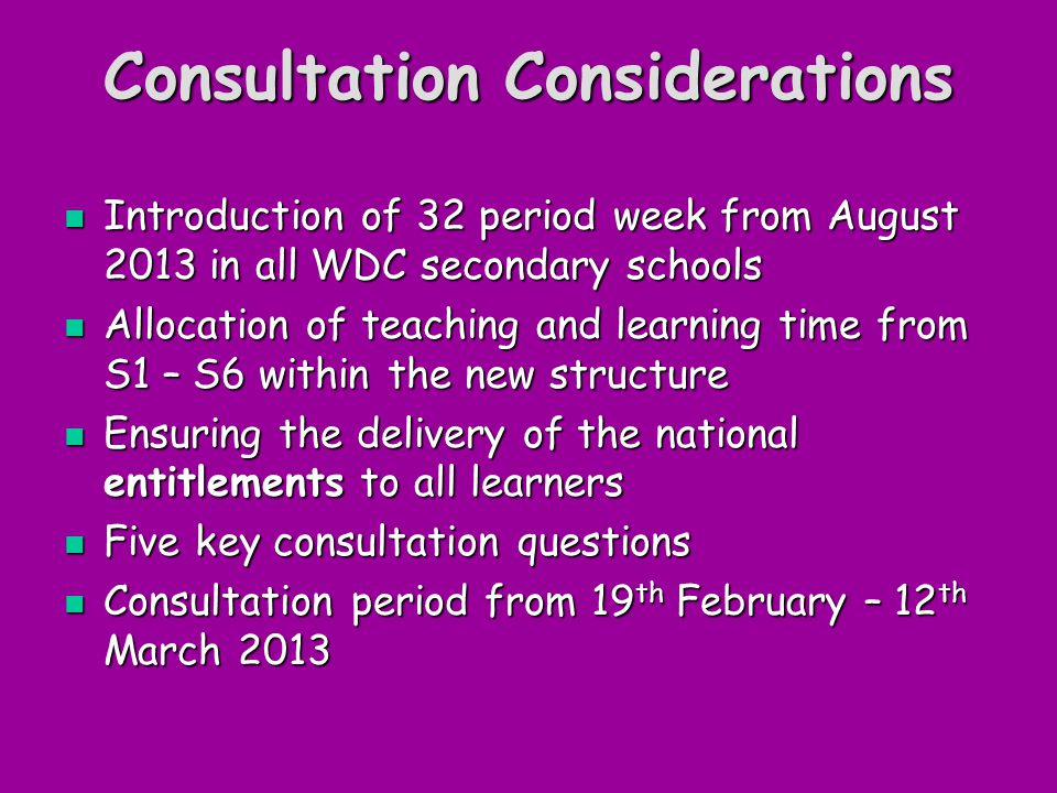 Consultation Considerations Introduction of 32 period week from August 2013 in all WDC secondary schools Introduction of 32 period week from August 2013 in all WDC secondary schools Allocation of teaching and learning time from S1 – S6 within the new structure Allocation of teaching and learning time from S1 – S6 within the new structure Ensuring the delivery of the national entitlements to all learners Ensuring the delivery of the national entitlements to all learners Five key consultation questions Five key consultation questions Consultation period from 19 th February – 12 th March 2013 Consultation period from 19 th February – 12 th March 2013