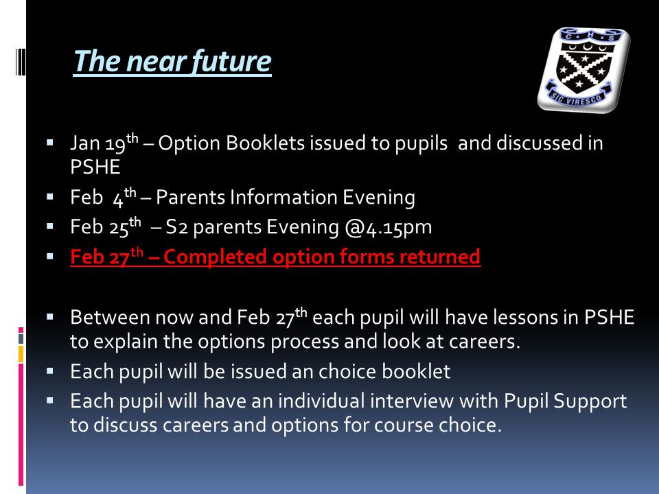 The near future  Jan 19 th – Option Booklets issued to pupils and discussed in PSHE  Feb 4 th – Parents Information Evening  Feb 25 th – S2 parents  Feb 27 th – Completed option forms returned  Between now and Feb 27 th each pupil will have lessons in PSHE to explain the options process and look at careers.