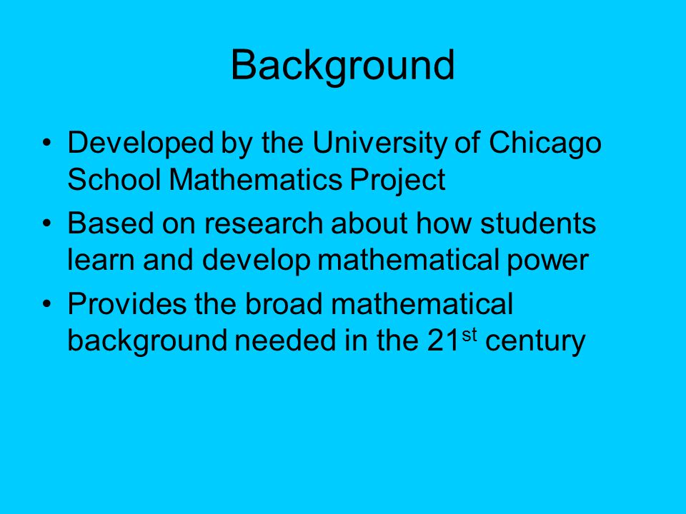 Background Developed by the University of Chicago School Mathematics Project Based on research about how students learn and develop mathematical power Provides the broad mathematical background needed in the 21 st century