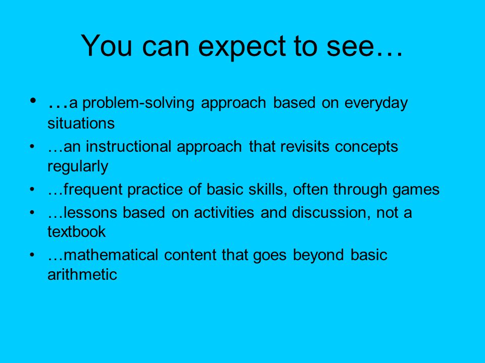 You can expect to see… … a problem-solving approach based on everyday situations …an instructional approach that revisits concepts regularly …frequent practice of basic skills, often through games …lessons based on activities and discussion, not a textbook …mathematical content that goes beyond basic arithmetic