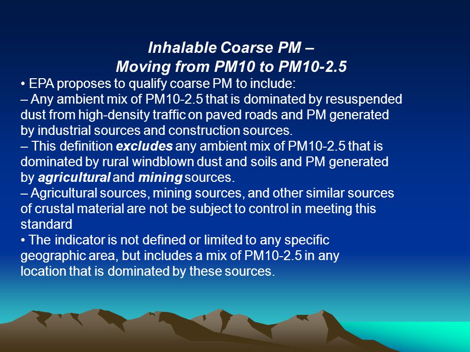Inhalable Coarse PM – Moving from PM10 to PM EPA proposes to qualify coarse PM to include: – Any ambient mix of PM that is dominated by resuspended dust from high-density traffic on paved roads and PM generated by industrial sources and construction sources.