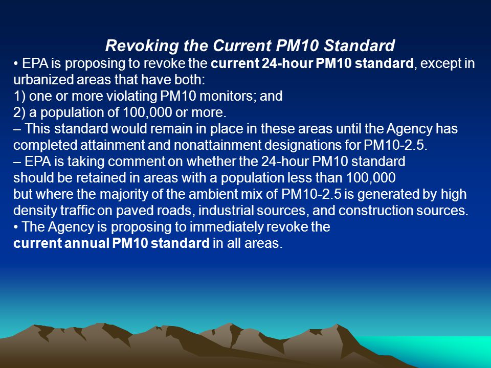 Revoking the Current PM10 Standard EPA is proposing to revoke the current 24-hour PM10 standard, except in urbanized areas that have both: 1) one or more violating PM10 monitors; and 2) a population of 100,000 or more.