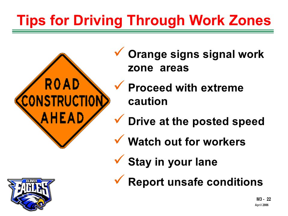 M The Road to Skilled Driving April 2006 Tips for Driving Through Work Zones Orange signs signal work zone areas Proceed with extreme caution Drive at the posted speed Watch out for workers Stay in your lane Report unsafe conditions