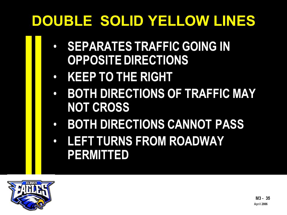 M The Road to Skilled Driving April 2006 DOUBLE SOLID YELLOW LINES SEPARATES TRAFFIC GOING IN OPPOSITE DIRECTIONS KEEP TO THE RIGHT BOTH DIRECTIONS OF TRAFFIC MAY NOT CROSS BOTH DIRECTIONS CANNOT PASS LEFT TURNS FROM ROADWAY PERMITTED