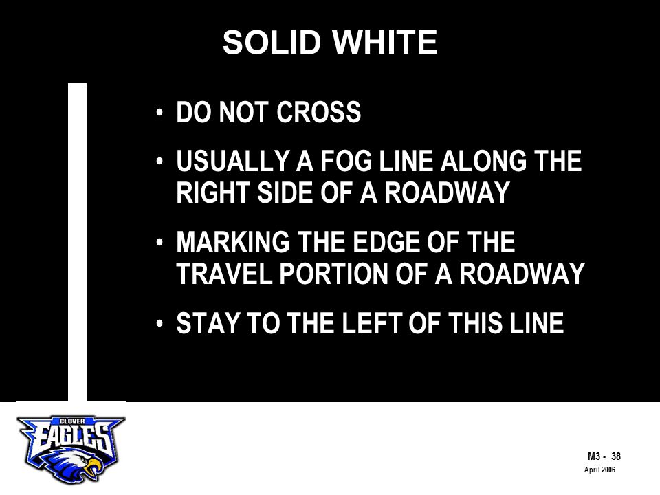 M The Road to Skilled Driving April 2006 SOLID WHITE DO NOT CROSS USUALLY A FOG LINE ALONG THE RIGHT SIDE OF A ROADWAY MARKING THE EDGE OF THE TRAVEL PORTION OF A ROADWAY STAY TO THE LEFT OF THIS LINE