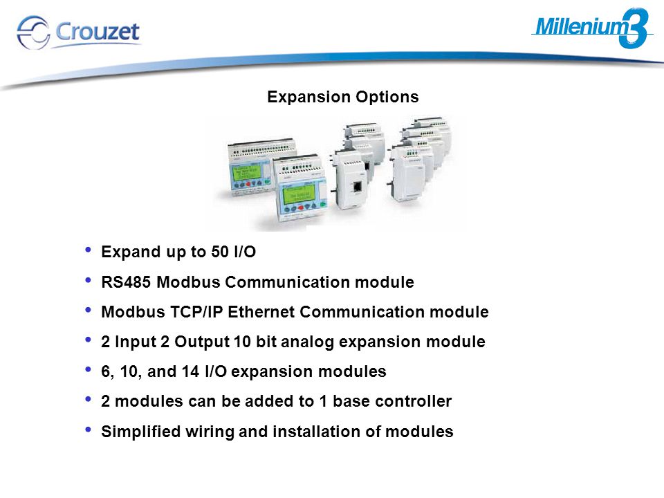 Expand up to 50 I/O RS485 Modbus Communication module Modbus TCP/IP Ethernet Communication module 2 Input 2 Output 10 bit analog expansion module 6, 10, and 14 I/O expansion modules 2 modules can be added to 1 base controller Simplified wiring and installation of modules Expansion Options