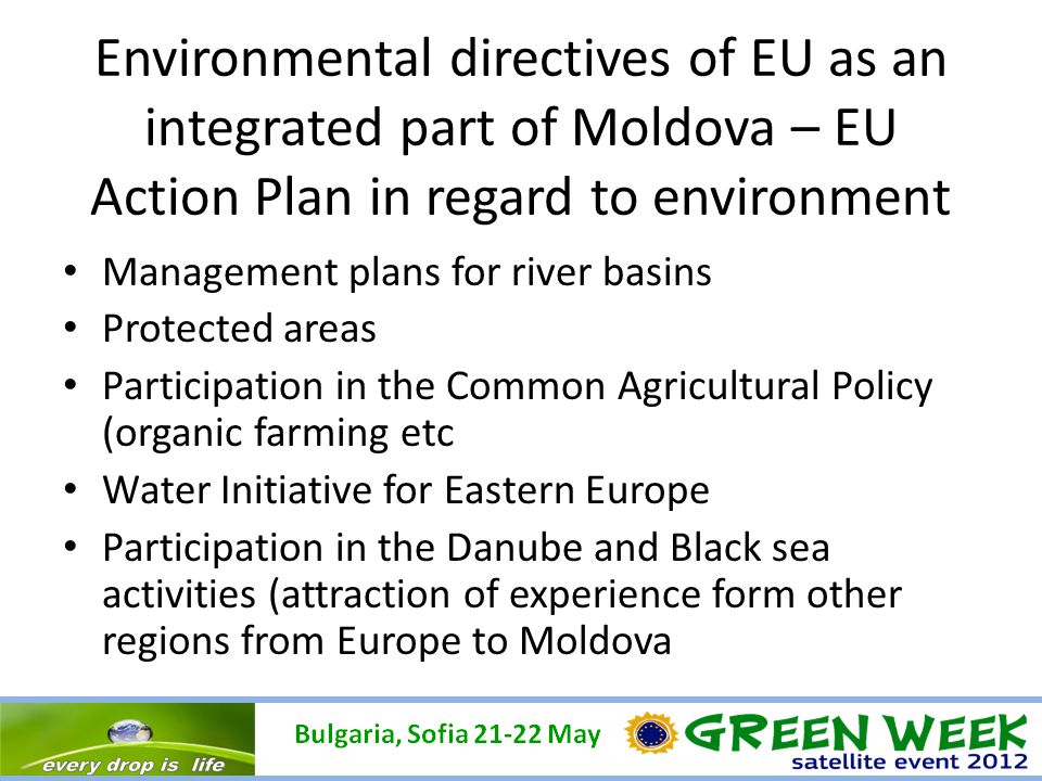 Environmental directives of EU as an integrated part of Moldova – EU Action Plan in regard to environment Management plans for river basins Protected areas Participation in the Common Agricultural Policy (organic farming etc Water Initiative for Eastern Europe Participation in the Danube and Black sea activities (attraction of experience form other regions from Europe to Moldova