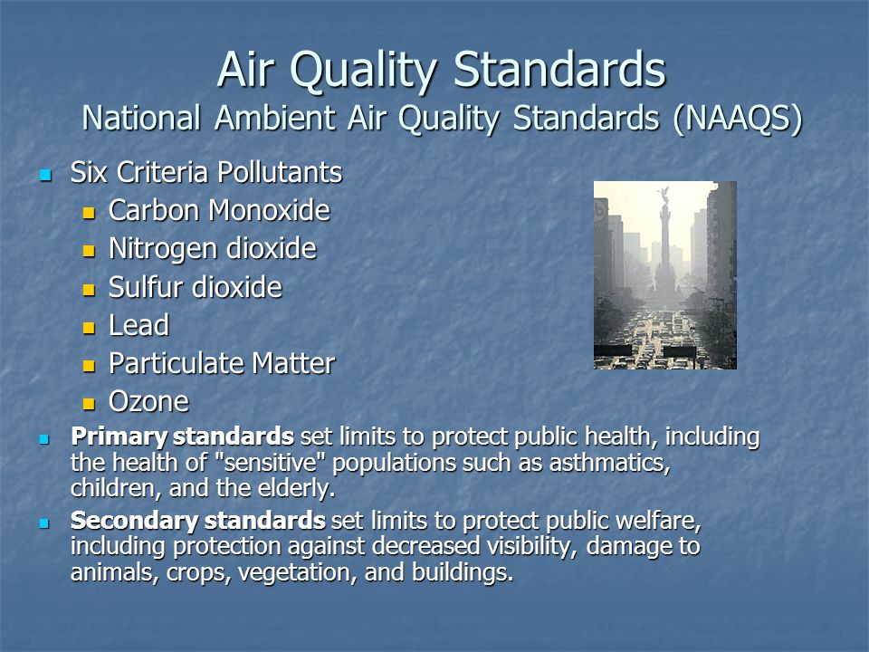 Air Quality Standards National Ambient Air Quality Standards (NAAQS) Six Criteria Pollutants Six Criteria Pollutants Carbon Monoxide Carbon Monoxide Nitrogen dioxide Nitrogen dioxide Sulfur dioxide Sulfur dioxide Lead Lead Particulate Matter Particulate Matter Ozone Ozone Primary standards set limits to protect public health, including the health of sensitive populations such as asthmatics, children, and the elderly.