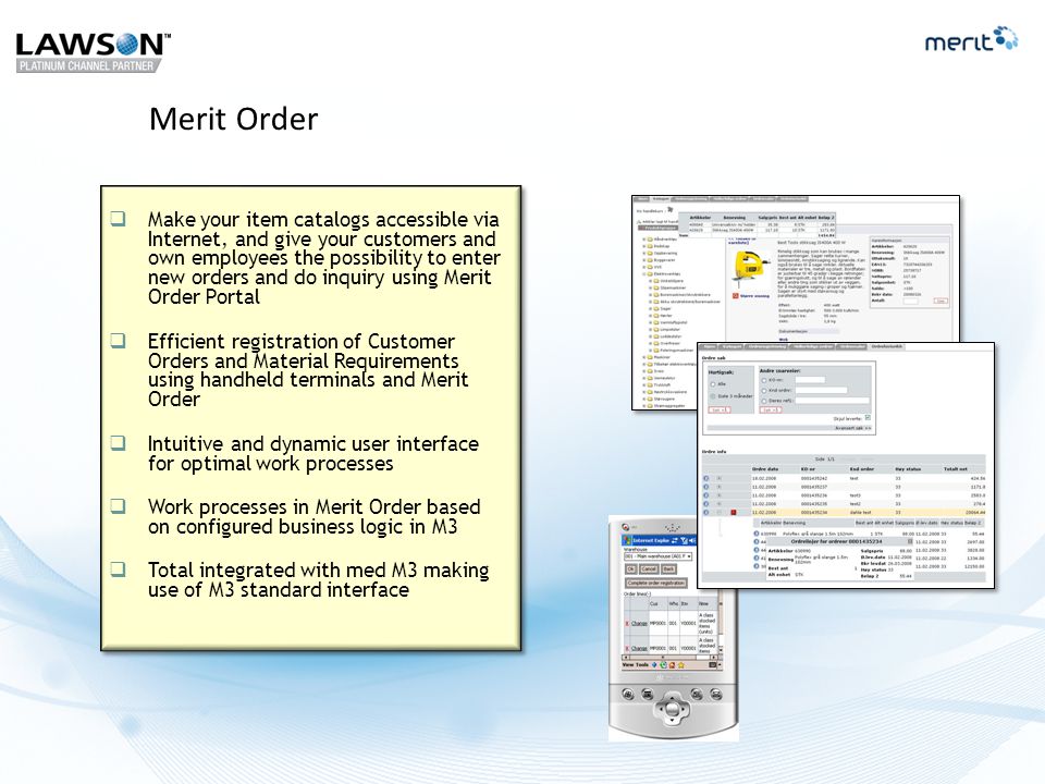 Merit Order  Make your item catalogs accessible via Internet, and give your customers and own employees the possibility to enter new orders and do inquiry using Merit Order Portal  Efficient registration of Customer Orders and Material Requirements using handheld terminals and Merit Order  Intuitive and dynamic user interface for optimal work processes  Work processes in Merit Order based on configured business logic in M3  Total integrated with med M3 making use of M3 standard interface