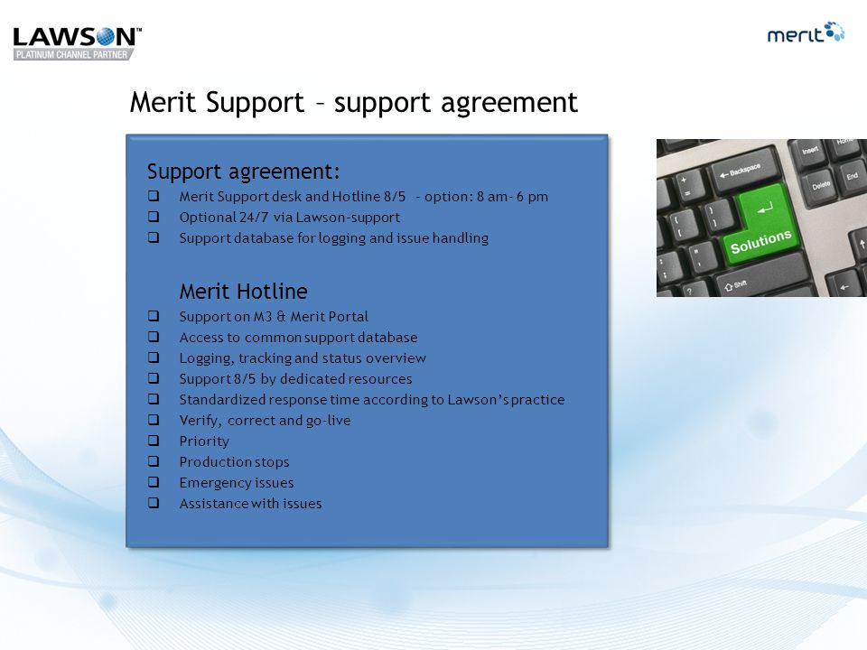 Merit Support – support agreement Support agreement:  Merit Support desk and Hotline 8/5 - option: 8 am- 6 pm  Optional 24/7 via Lawson-support  Support database for logging and issue handling Merit Hotline  Support on M3 & Merit Portal  Access to common support database  Logging, tracking and status overview  Support 8/5 by dedicated resources  Standardized response time according to Lawson’s practice  Verify, correct and go-live  Priority  Production stops  Emergency issues  Assistance with issues