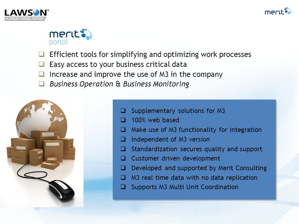  Efficient tools for simplifying and optimizing work processes  Easy access to your business critical data  Increase and improve the use of M3 in the company  Business Operation & Business Monitoring  Supplementary solutions for M3  100% web based  Make use of M3 functionality for integration  Independent of M3 version  Standardization secures quality and support  Customer driven development  Developed and supported by Merit Consulting  M3 real time data with no data replication  Supports M3 Multi Unit Coordination