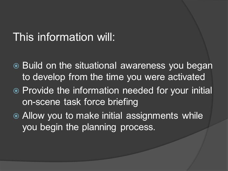 This information will:  Build on the situational awareness you began to develop from the time you were activated  Provide the information needed for your initial on-scene task force briefing  Allow you to make initial assignments while you begin the planning process.