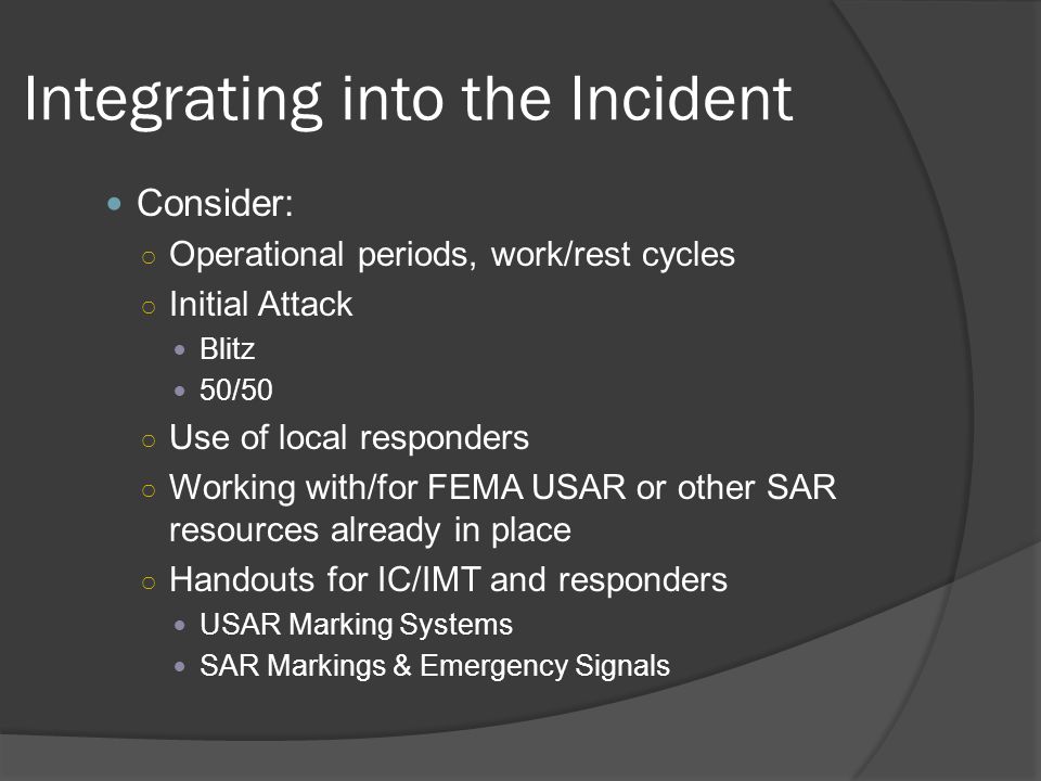 Integrating into the Incident Consider: ○ Operational periods, work/rest cycles ○ Initial Attack Blitz 50/50 ○ Use of local responders ○ Working with/for FEMA USAR or other SAR resources already in place ○ Handouts for IC/IMT and responders USAR Marking Systems SAR Markings & Emergency Signals