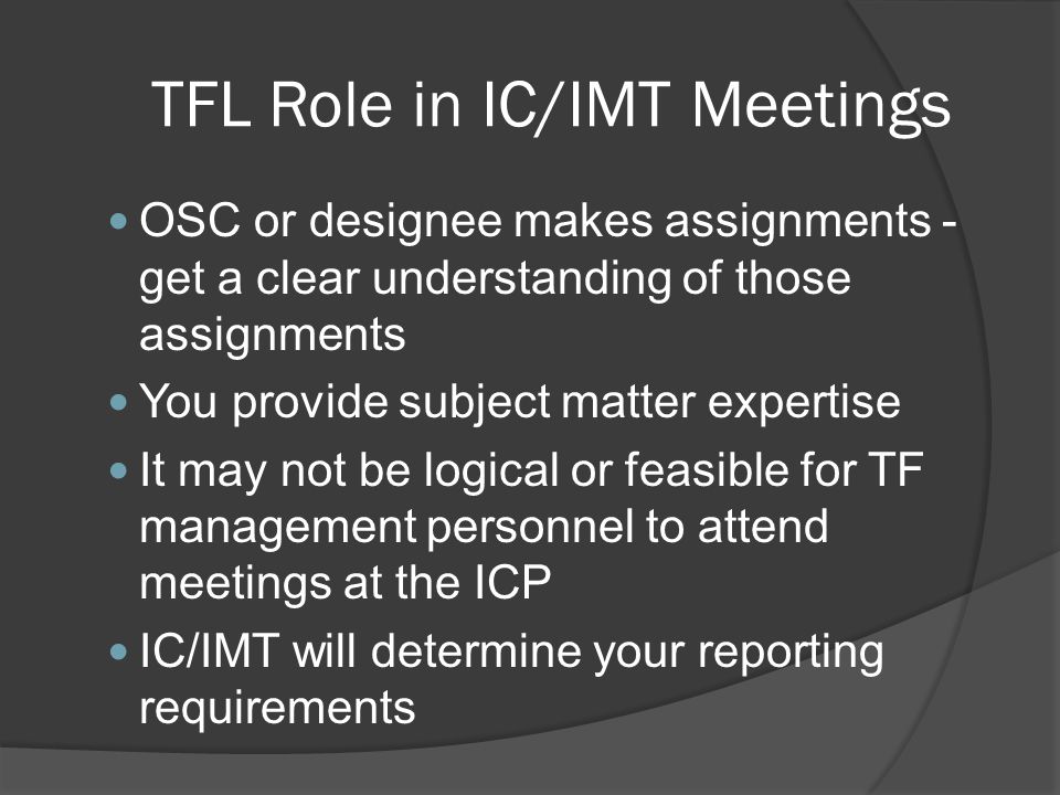 TFL Role in IC/IMT Meetings OSC or designee makes assignments - get a clear understanding of those assignments You provide subject matter expertise It may not be logical or feasible for TF management personnel to attend meetings at the ICP IC/IMT will determine your reporting requirements