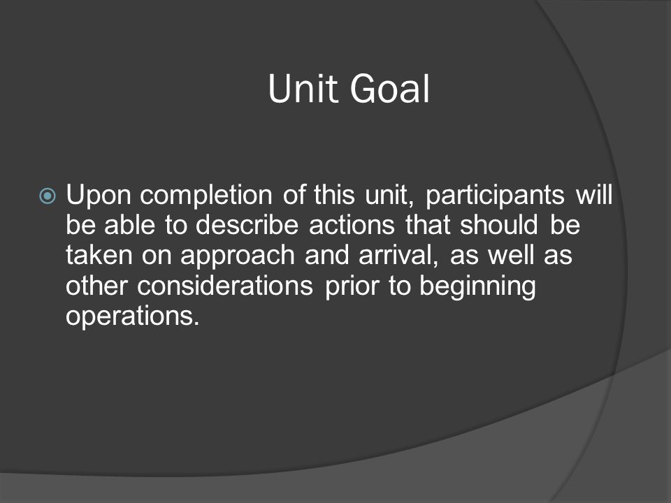 Unit Goal  Upon completion of this unit, participants will be able to describe actions that should be taken on approach and arrival, as well as other considerations prior to beginning operations.
