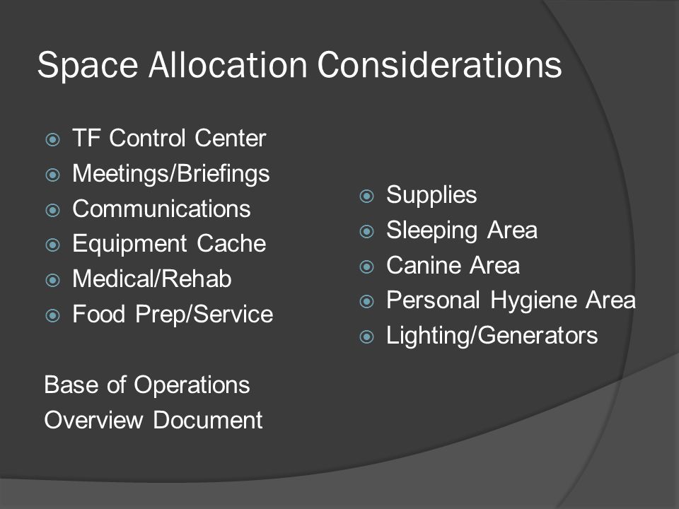 Space Allocation Considerations  TF Control Center  Meetings/Briefings  Communications  Equipment Cache  Medical/Rehab  Food Prep/Service Base of Operations Overview Document  Supplies  Sleeping Area  Canine Area  Personal Hygiene Area  Lighting/Generators