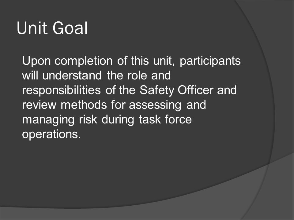 Unit Goal Upon completion of this unit, participants will understand the role and responsibilities of the Safety Officer and review methods for assessing and managing risk during task force operations.