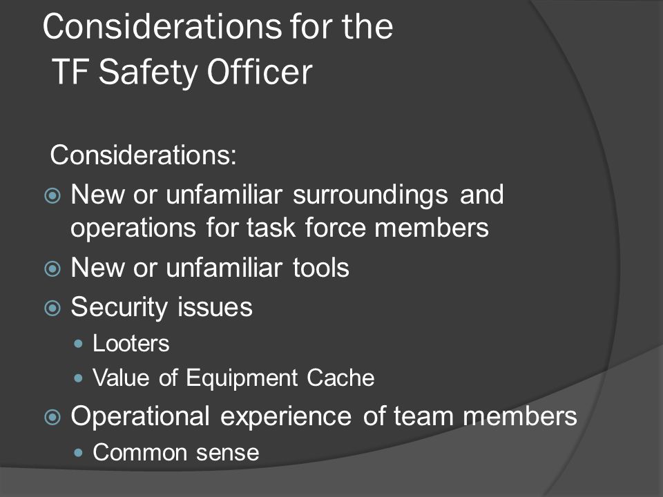 Considerations for the TF Safety Officer Considerations:  New or unfamiliar surroundings and operations for task force members  New or unfamiliar tools  Security issues Looters Value of Equipment Cache  Operational experience of team members Common sense