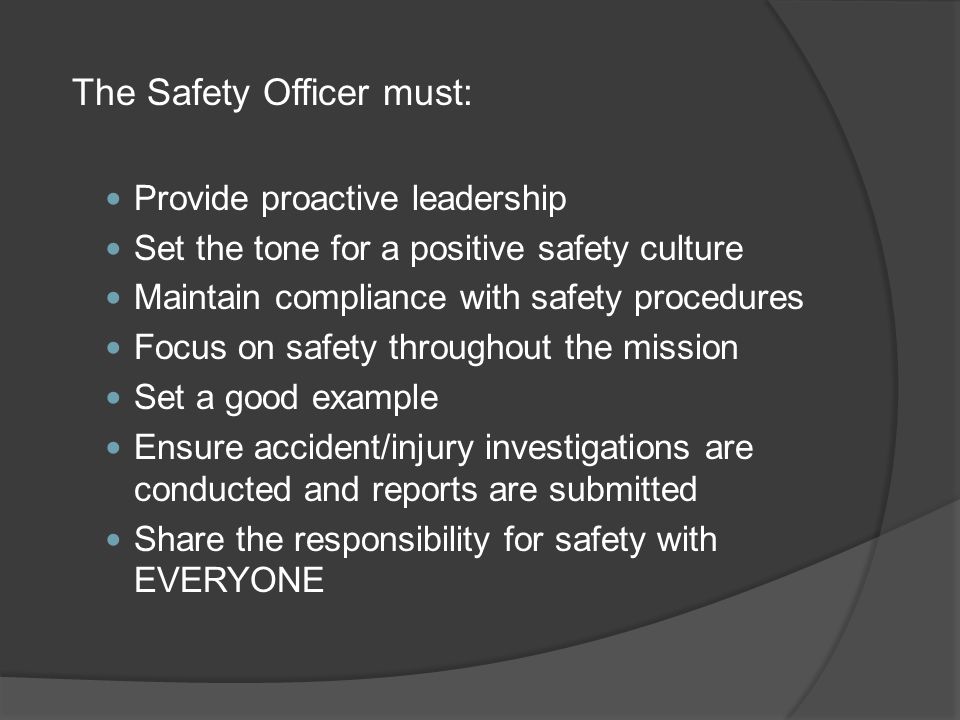 The Safety Officer must: Provide proactive leadership Set the tone for a positive safety culture Maintain compliance with safety procedures Focus on safety throughout the mission Set a good example Ensure accident/injury investigations are conducted and reports are submitted Share the responsibility for safety with EVERYONE