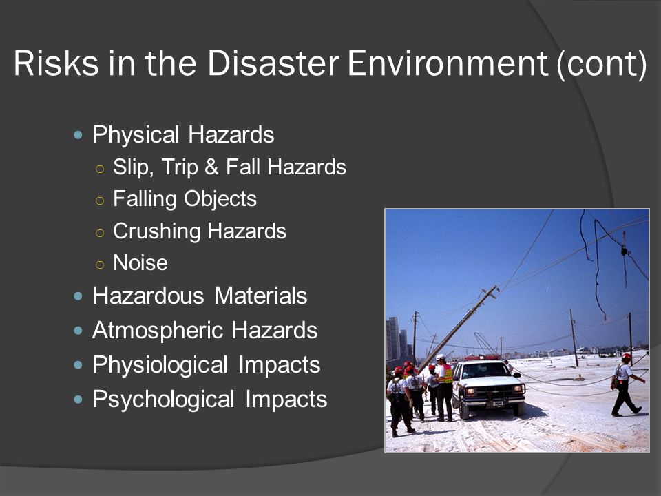 Risks in the Disaster Environment (cont) Physical Hazards ○ Slip, Trip & Fall Hazards ○ Falling Objects ○ Crushing Hazards ○ Noise Hazardous Materials Atmospheric Hazards Physiological Impacts Psychological Impacts
