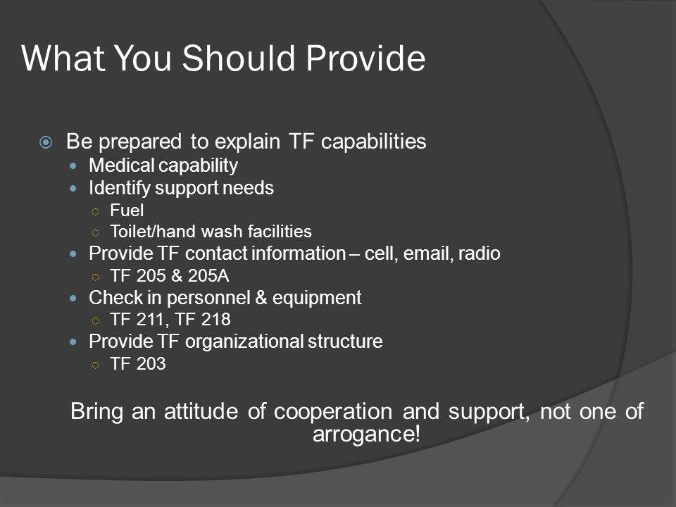 What You Should Provide  Be prepared to explain TF capabilities Medical capability Identify support needs ○ Fuel ○ Toilet/hand wash facilities Provide TF contact information – cell,  , radio ○ TF 205 & 205A Check in personnel & equipment ○ TF 211, TF 218 Provide TF organizational structure ○ TF 203 Bring an attitude of cooperation and support, not one of arrogance!
