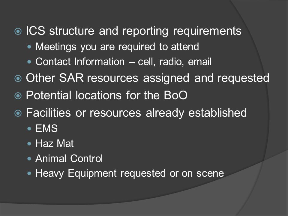  ICS structure and reporting requirements Meetings you are required to attend Contact Information – cell, radio,   Other SAR resources assigned and requested  Potential locations for the BoO  Facilities or resources already established EMS Haz Mat Animal Control Heavy Equipment requested or on scene