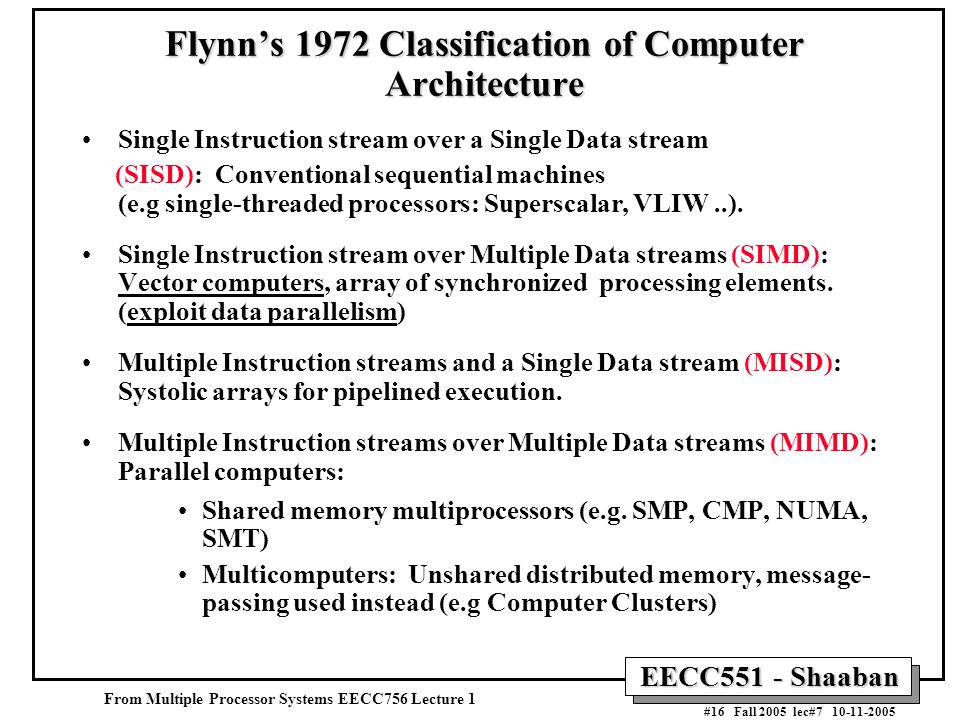 EECC551 - Shaaban #16 Fall 2005 lec# Flynn’s 1972 Classification of Computer Architecture Single Instruction stream over a Single Data stream (SISD): Conventional sequential machines (e.g single-threaded processors: Superscalar, VLIW..).