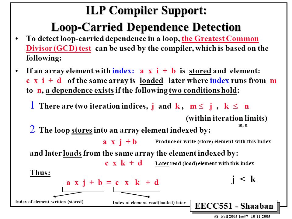 EECC551 - Shaaban #8 Fall 2005 lec# ILP Compiler Support: Loop-Carried Dependence Detection To detect loop-carried dependence in a loop, the Greatest Common Divisor (GCD) test can be used by the compiler, which is based on the following: If an array element with index: a x i + b is stored and element: c x i + d of the same array is loaded later where index runs from m to n, a dependence exists if the following two conditions hold: 1 There are two iteration indices, j and k, m  j, k   n (within iteration limits) 2 The loop stores into an array element indexed by: a x j + b and later loads from the same array the element indexed by: c x k + d Thus: a x j + b = c x k + d j < k Produce or write (store) element with this Index Later read (load) element with this index Index of element read(loaded) later Index of element written (stored) m, n