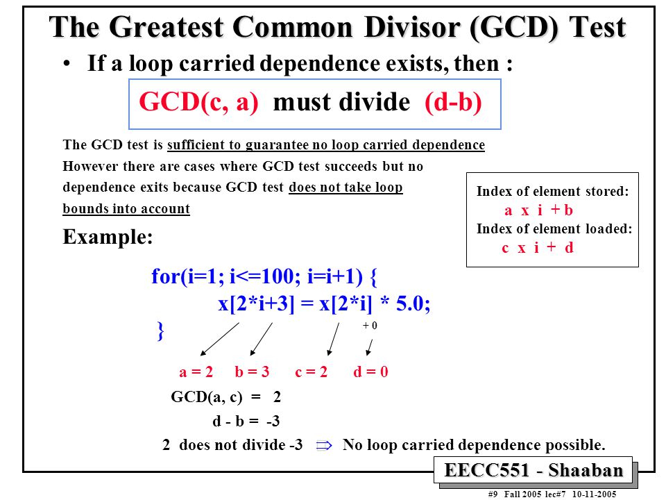 EECC551 - Shaaban #9 Fall 2005 lec# The Greatest Common Divisor (GCD) Test If a loop carried dependence exists, then : GCD(c, a) must divide (d-b) The GCD test is sufficient to guarantee no loop carried dependence However there are cases where GCD test succeeds but no dependence exits because GCD test does not take loop bounds into account Example: for(i=1; i<=100; i=i+1) { x[2*i+3] = x[2*i] * 5.0; } a = 2 b = 3 c = 2 d = 0 GCD(a, c) = 2 d - b = -3  2 does not divide -3  No loop carried dependence possible.
