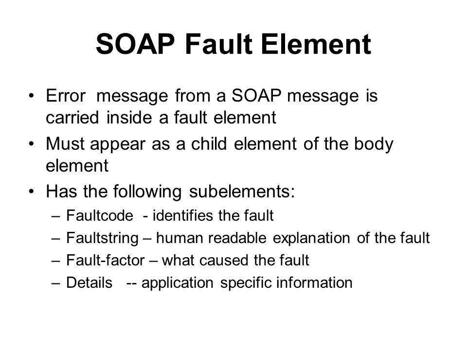 SOAP Fault Element Error message from a SOAP message is carried inside a fault element Must appear as a child element of the body element Has the following subelements: –Faultcode - identifies the fault –Faultstring – human readable explanation of the fault –Fault-factor – what caused the fault –Details -- application specific information