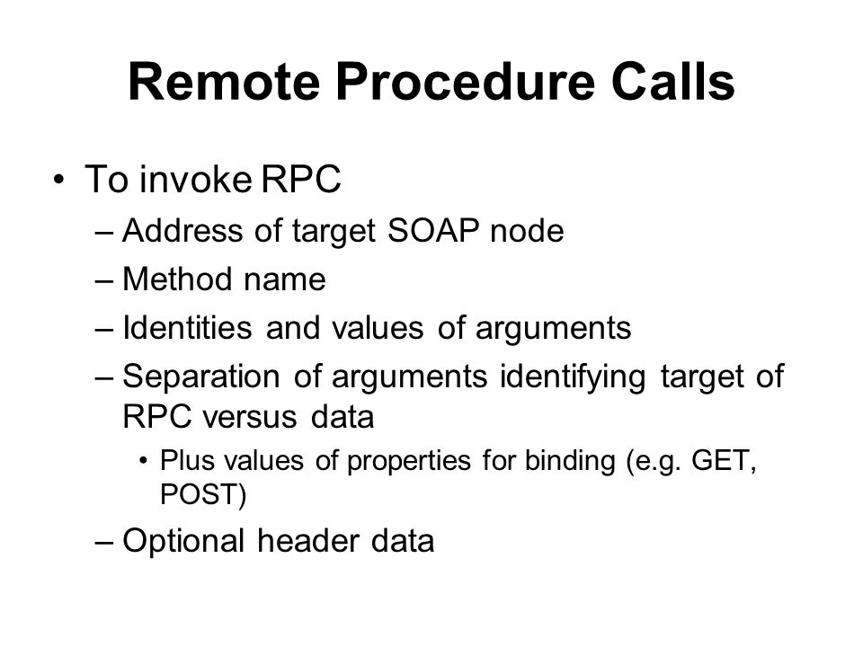 Remote Procedure Calls To invoke RPC –Address of target SOAP node –Method name –Identities and values of arguments –Separation of arguments identifying target of RPC versus data Plus values of properties for binding (e.g.