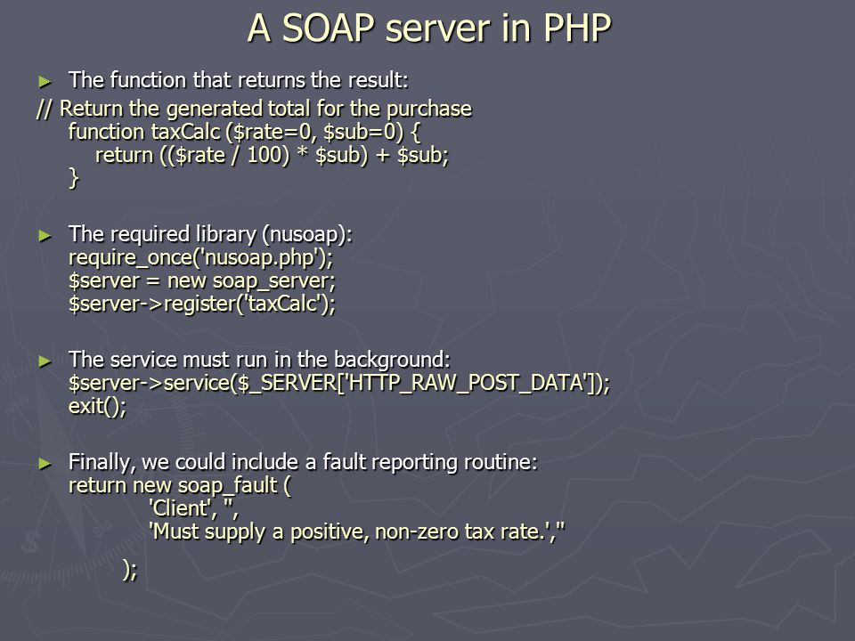 A SOAP server in PHP ► The function that returns the result: // Return the generated total for the purchase function taxCalc ($rate=0, $sub=0) { return (($rate / 100) * $sub) + $sub; } ► The required library (nusoap): require_once( nusoap.php ); $server = new soap_server; $server->register( taxCalc ); ► The service must run in the background: $server->service($_SERVER[ HTTP_RAW_POST_DATA ]); exit(); ► Finally, we could include a fault reporting routine: return new soap_fault ( Client , , Must supply a positive, non-zero tax rate. , );