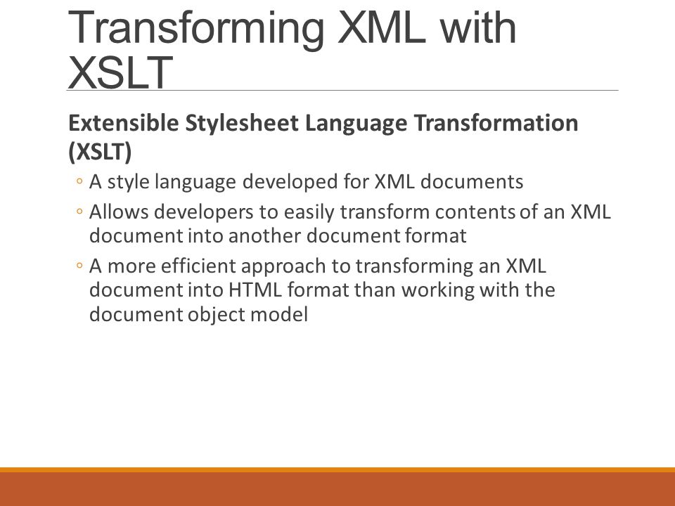 Transforming XML with XSLT Extensible Stylesheet Language Transformation (XSLT) ◦A style language developed for XML documents ◦Allows developers to easily transform contents of an XML document into another document format ◦A more efficient approach to transforming an XML document into HTML format than working with the document object model