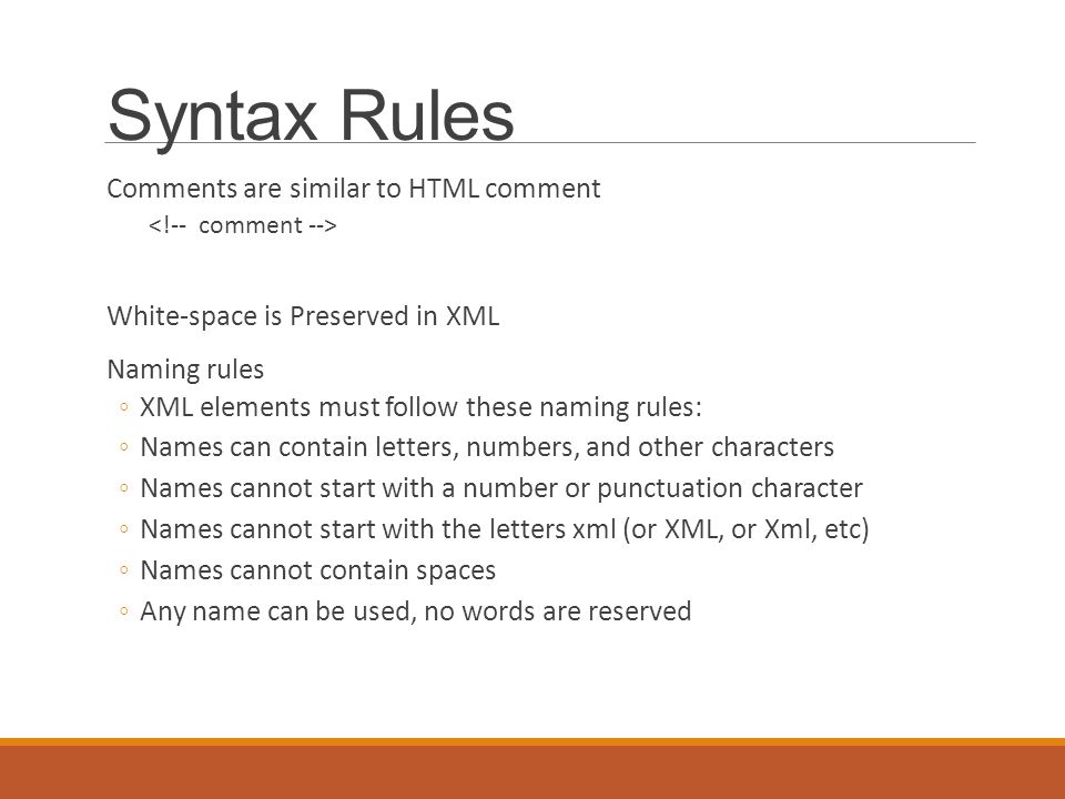 Syntax Rules Comments are similar to HTML comment White-space is Preserved in XML Naming rules ◦XML elements must follow these naming rules: ◦Names can contain letters, numbers, and other characters ◦Names cannot start with a number or punctuation character ◦Names cannot start with the letters xml (or XML, or Xml, etc) ◦Names cannot contain spaces ◦Any name can be used, no words are reserved