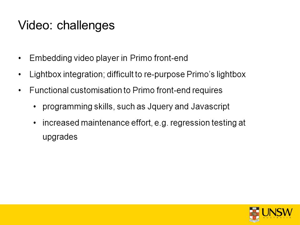 Video: challenges Embedding video player in Primo front-end Lightbox integration; difficult to re-purpose Primo’s lightbox Functional customisation to Primo front-end requires programming skills, such as Jquery and Javascript increased maintenance effort, e.g.
